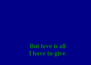 But love is all
I have to give