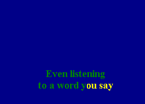 Even listening
to a word you say