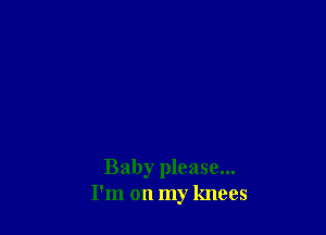 Baby please...
I'm on my knees