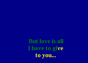 But love is all
Ihave to give
to you...