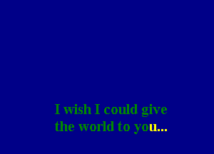 I wish I could give
the world to you...