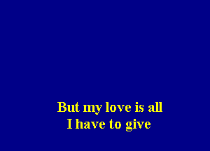 But my love is all
I have to give