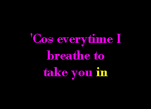 'Cos everytilne I

breathe to
take you in