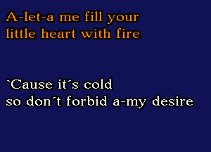 A-let-a me fill your
little heart with fire

Cause it's cold
so don't forbid a-my desire