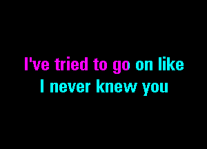 I've tried to go on like

I never knew you