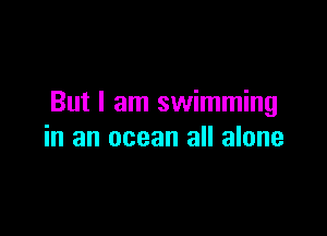 But I am swimming

in an ocean all alone