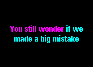 You still wonder if we

made a big mistake