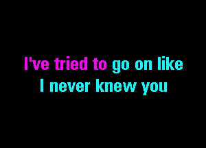 I've tried to go on like

I never knew you