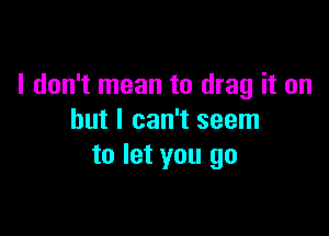 I don't mean to drag it on

but I can't seem
to let you go