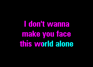I don't wanna

make you face
this world alone