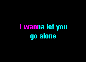 I wanna let you

go alone