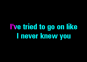 I've tried to go on like

I never knew you