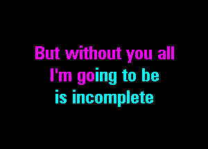 But without you all

I'm going to be
is incomplete