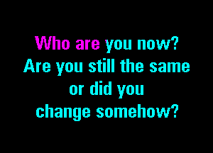 Who are you now?
Are you still the same

or did you
change somehow?