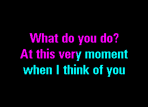 What do you do?

At this very moment
when I think of you