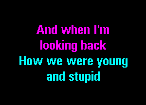 And when I'm
looking back

How we were young
and stupid