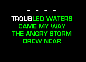 TROUBLED WATERS
CAME MY WAY
THE ANGRY STORM
DREW NEAR