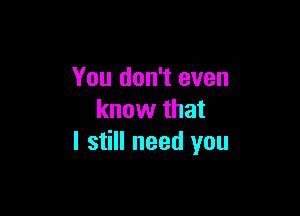 You don't even

know that
I still need you