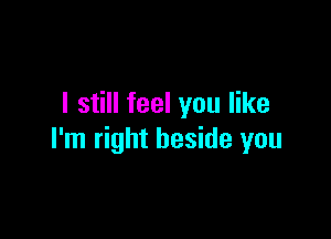 I still feel you like

I'm right beside you