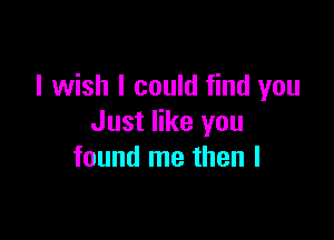 I wish I could find you

Just like you
found me then I