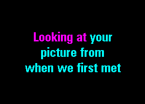Looking at your

picture from
when we first met