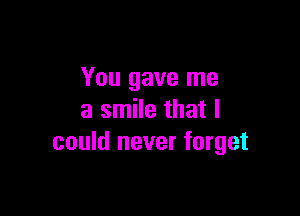 You gave me

a smile that I
could never forget