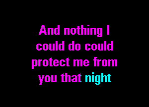 And nothing I
could do could

protect me from
you that night