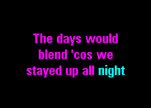 The days would

blend 'cos we
stayed up all night