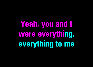 Yeah, you and I

were everything,
everything to me