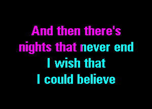 And then there's
nights that never end

I wish that
I could believe