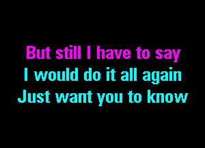 But still I have to say

I would do it all again
Just want you to know