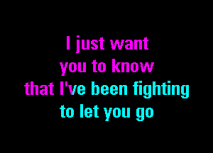 I just want
you to know

that I've been fighting
to let you go