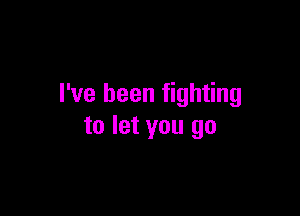 I've been fighting

to let you go