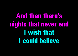 And then there's
nights that never end

I wish that
I could believe