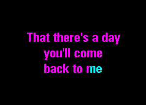 That there's a day

you'll come
back to me