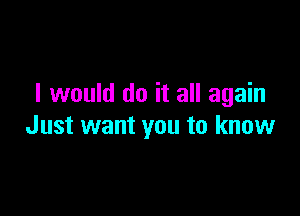 I would do it all again

Just want you to know