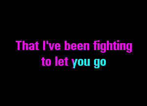 That I've been fighting

to let you go