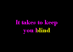 It takes to keep

you blind