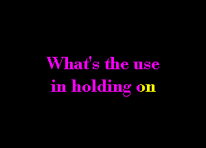 What's the use

in holding on