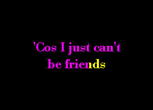 'Cos I just can't

be friends