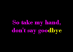 So take my hand,

don't say goodbye