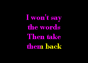 I won't say

the words

Then take
them back