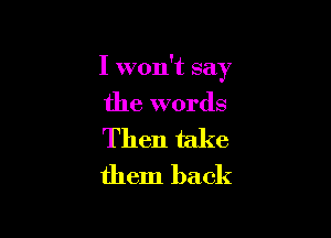 I won't say

the words

Then take
them back