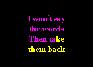 I won't say

the words

Then take
them back