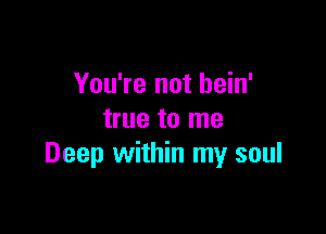 You're not bein'

true to me
Deep within my soul