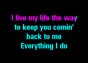 I live my life the way
to keep you comin'

back to me
Everything I do