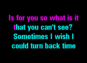 Is for you so what is it
that you can't see?

Sometimes I wish I
could turn back time