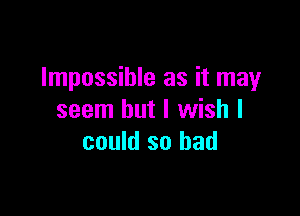 Impossible as it may

seem but I wish I
could so bad