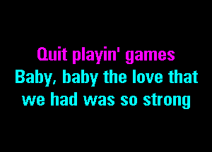 Quit playin' games

Baby, baby the love that
we had was so strong