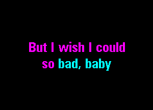 But I wish I could

so bad, baby